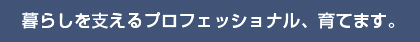 暮らしを支えるプロフェッショナル、育てます。